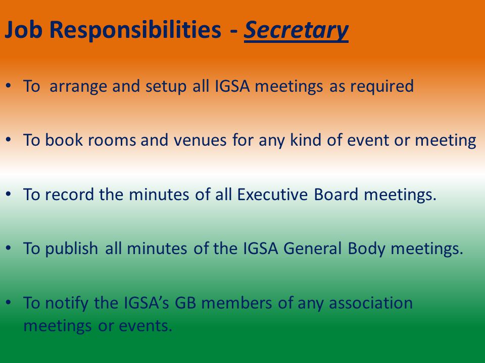 Job Responsibilities - Secretary To arrange and setup all IGSA meetings as required To book rooms and venues for any kind of event or meeting To record the minutes of all Executive Board meetings.