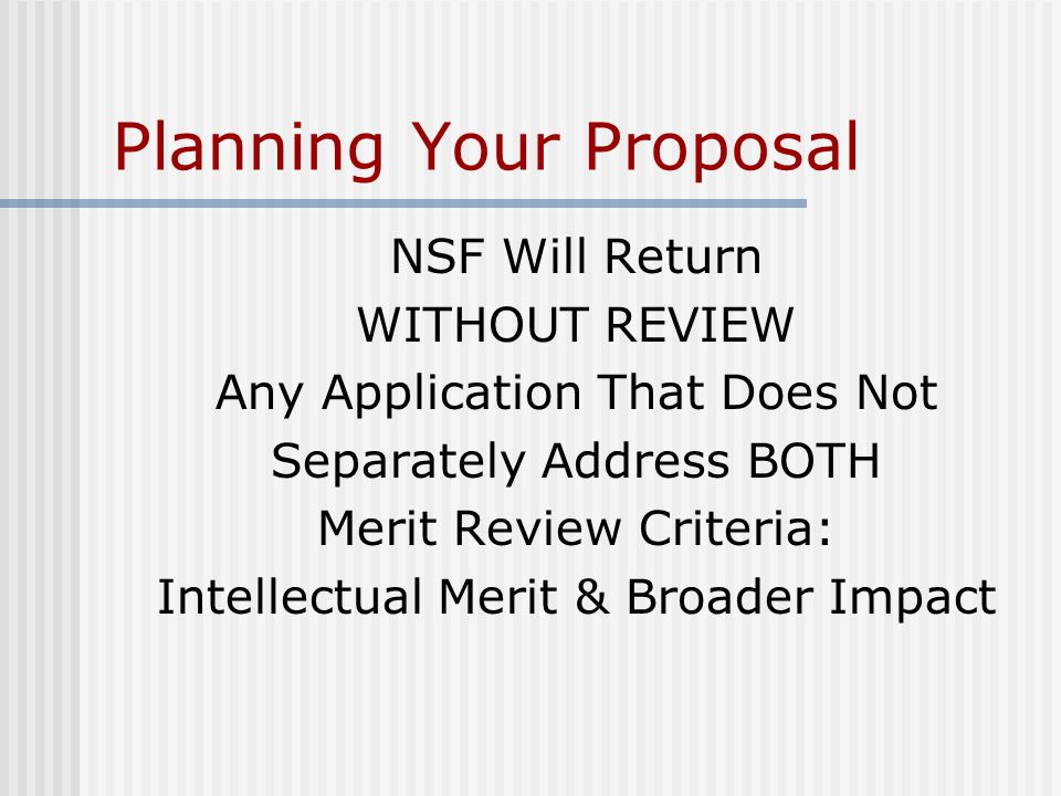 Planning Your Proposal NSF Will Return WITHOUT REVIEW Any Application That Does Not Separately Address BOTH Merit Review Criteria: Intellectual Merit & Broader Impact