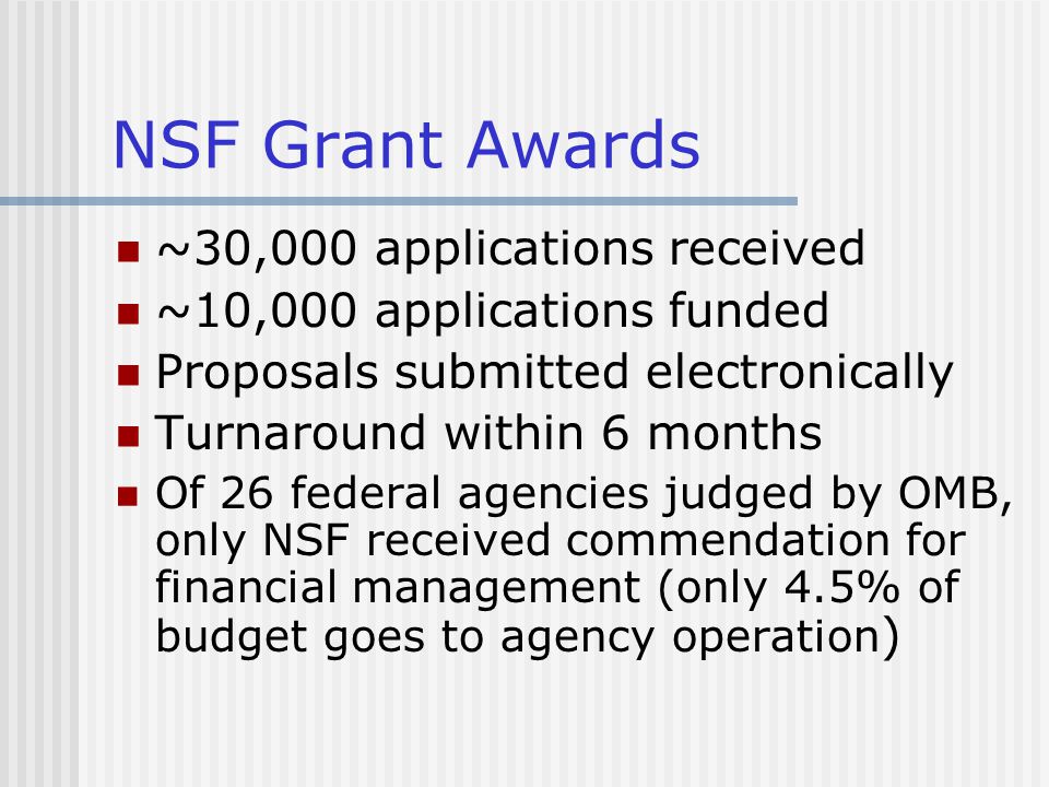NSF Grant Awards ~30,000 applications received ~10,000 applications funded Proposals submitted electronically Turnaround within 6 months Of 26 federal agencies judged by OMB, only NSF received commendation for financial management (only 4.5% of budget goes to agency operation )