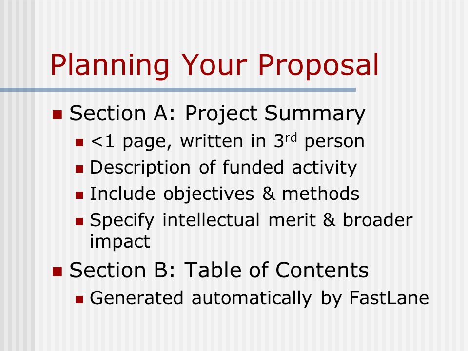 Planning Your Proposal Section A: Project Summary <1 page, written in 3 rd person Description of funded activity Include objectives & methods Specify intellectual merit & broader impact Section B: Table of Contents Generated automatically by FastLane
