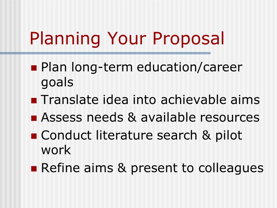 Planning Your Proposal Plan long-term education/career goals Translate idea into achievable aims Assess needs & available resources Conduct literature search & pilot work Refine aims & present to colleagues