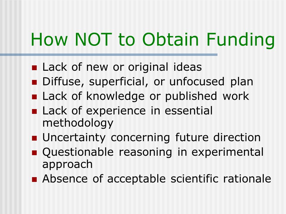 How NOT to Obtain Funding Lack of new or original ideas Diffuse, superficial, or unfocused plan Lack of knowledge or published work Lack of experience in essential methodology Uncertainty concerning future direction Questionable reasoning in experimental approach Absence of acceptable scientific rationale