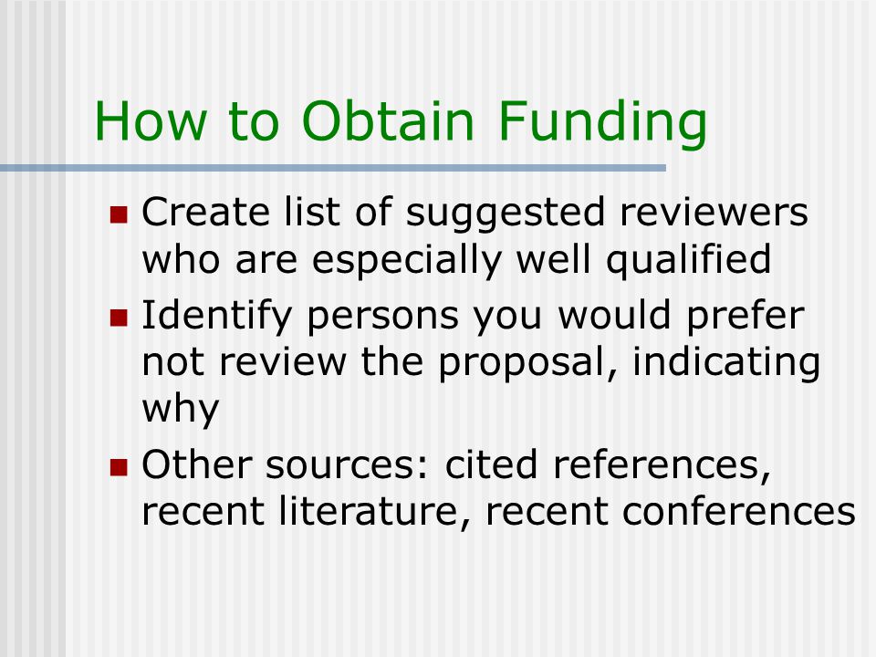 How to Obtain Funding Create list of suggested reviewers who are especially well qualified Identify persons you would prefer not review the proposal, indicating why Other sources: cited references, recent literature, recent conferences