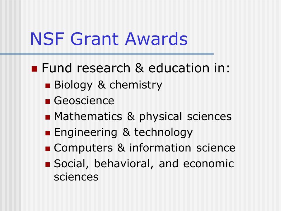 NSF Grant Awards Fund research & education in: Biology & chemistry Geoscience Mathematics & physical sciences Engineering & technology Computers & information science Social, behavioral, and economic sciences