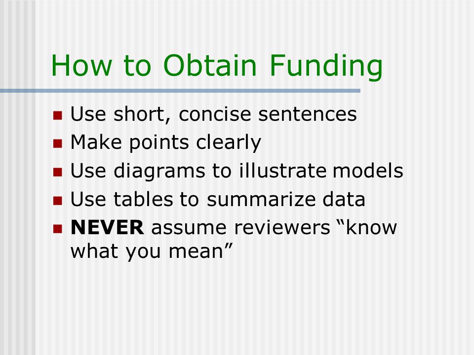 How to Obtain Funding Use short, concise sentences Make points clearly Use diagrams to illustrate models Use tables to summarize data NEVER assume reviewers know what you mean