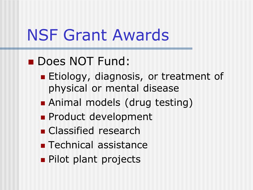 NSF Grant Awards Does NOT Fund: Etiology, diagnosis, or treatment of physical or mental disease Animal models (drug testing) Product development Classified research Technical assistance Pilot plant projects