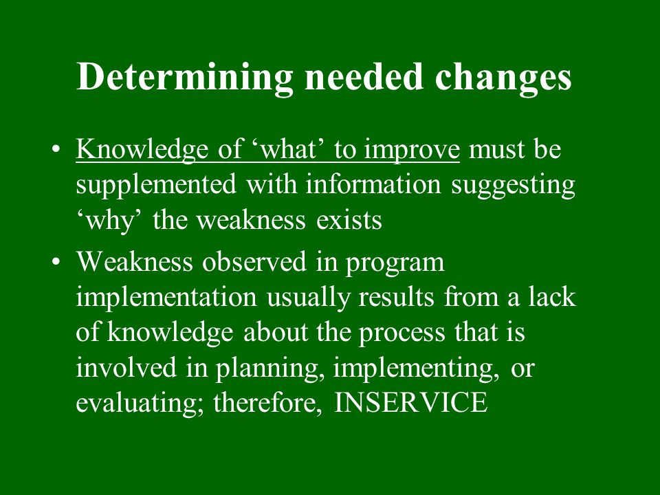 Determining needed changes Knowledge of ‘what’ to improve must be supplemented with information suggesting ‘why’ the weakness exists Weakness observed in program implementation usually results from a lack of knowledge about the process that is involved in planning, implementing, or evaluating; therefore, INSERVICE