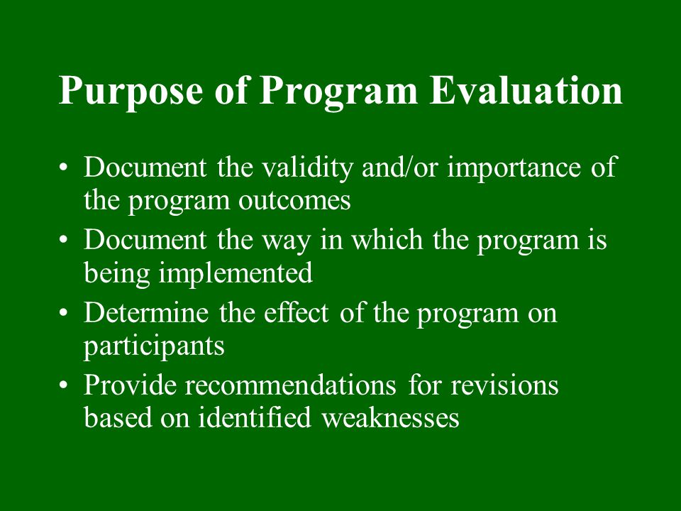 Purpose of Program Evaluation Document the validity and/or importance of the program outcomes Document the way in which the program is being implemented Determine the effect of the program on participants Provide recommendations for revisions based on identified weaknesses