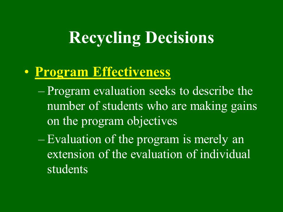 Recycling Decisions Program Effectiveness –Program evaluation seeks to describe the number of students who are making gains on the program objectives –Evaluation of the program is merely an extension of the evaluation of individual students