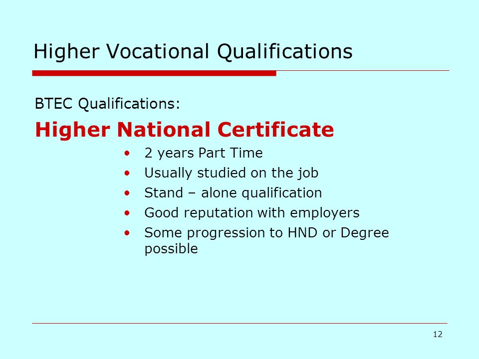 12 Higher Vocational Qualifications BTEC Qualifications: Higher National Certificate 2 years Part Time Usually studied on the job Stand – alone qualification Good reputation with employers Some progression to HND or Degree possible