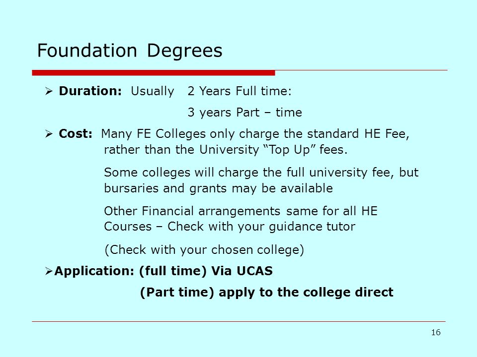 16 Foundation Degrees  Duration: Usually 2 Years Full time: 3 years Part – time  Cost: Many FE Colleges only charge the standard HE Fee, rather than the University Top Up fees.