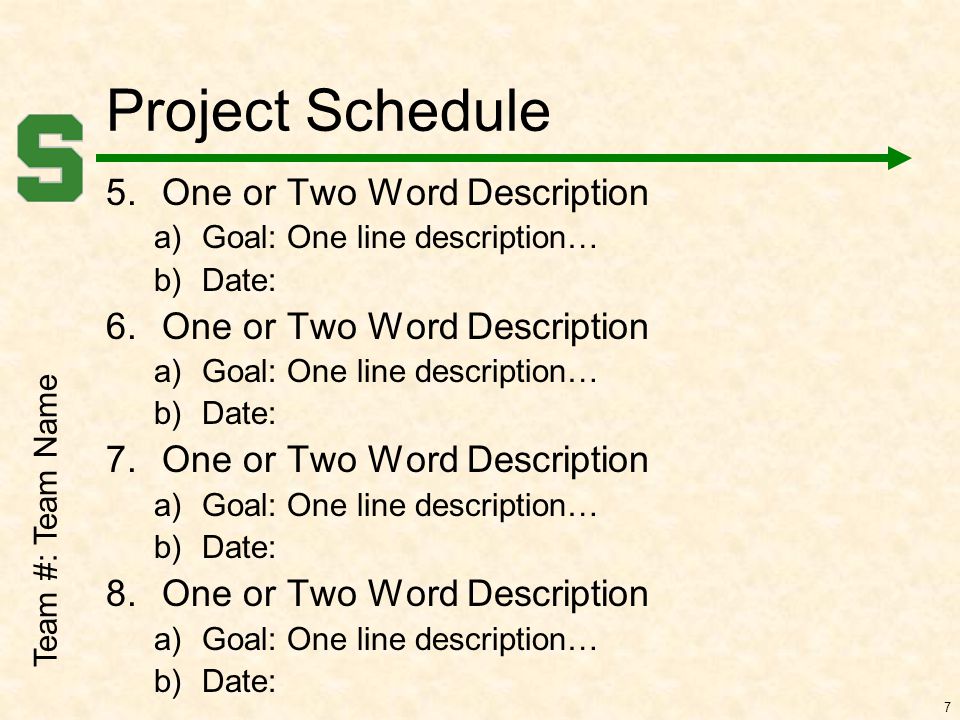 Team #: Team Name 7 Project Schedule 5.One or Two Word Description a)Goal: One line description… b)Date: 6.One or Two Word Description a)Goal: One line description… b)Date: 7.One or Two Word Description a)Goal: One line description… b)Date: 8.One or Two Word Description a)Goal: One line description… b)Date: