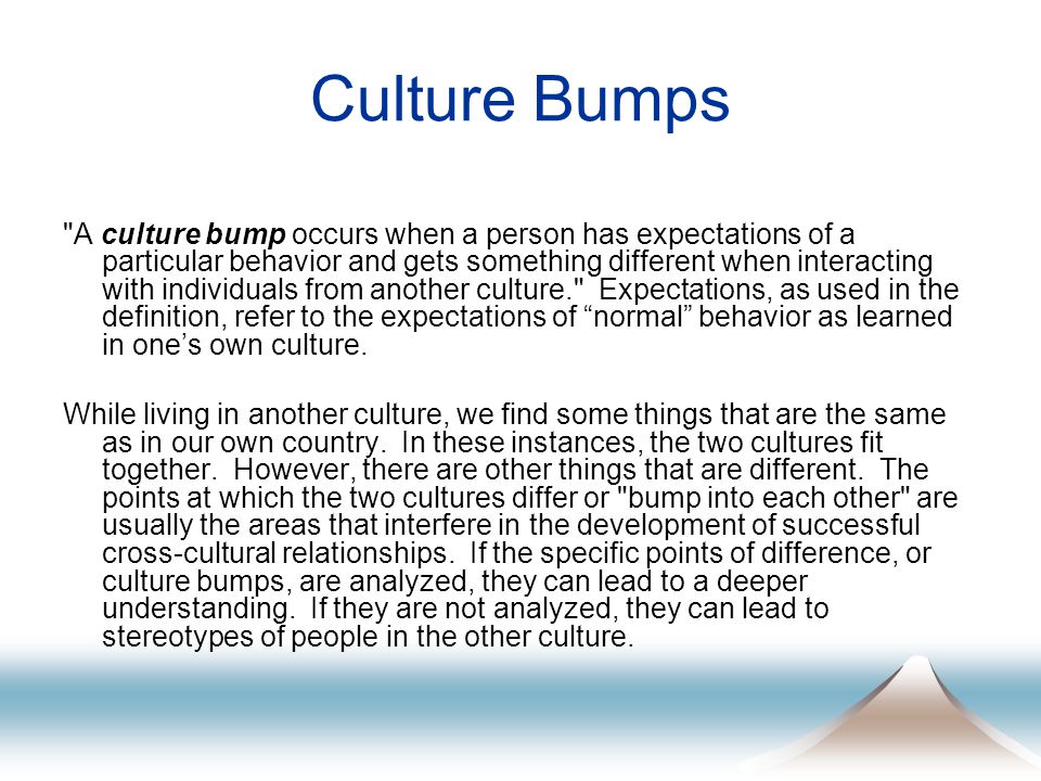 Culture Bumps A culture bump occurs when a person has expectations of a particular behavior and gets something different when interacting with individuals from another culture. Expectations, as used in the definition, refer to the expectations of normal behavior as learned in one’s own culture.