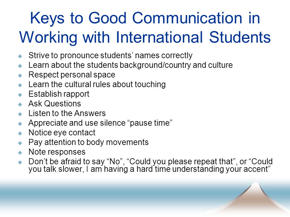 Keys to Good Communication in Working with International Students  Strive to pronounce students’ names correctly  Learn about the students background/country and culture  Respect personal space  Learn the cultural rules about touching  Establish rapport  Ask Questions  Listen to the Answers  Appreciate and use silence pause time  Notice eye contact  Pay attention to body movements  Note responses  Don’t be afraid to say No , Could you please repeat that , or Could you talk slower, I am having a hard time understanding your accent