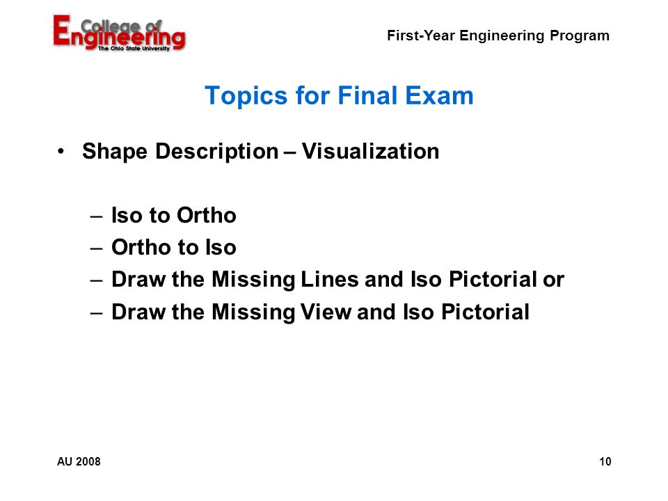 First-Year Engineering Program 10AU 2008 Topics for Final Exam Shape Description – Visualization –Iso to Ortho –Ortho to Iso –Draw the Missing Lines and Iso Pictorial or –Draw the Missing View and Iso Pictorial