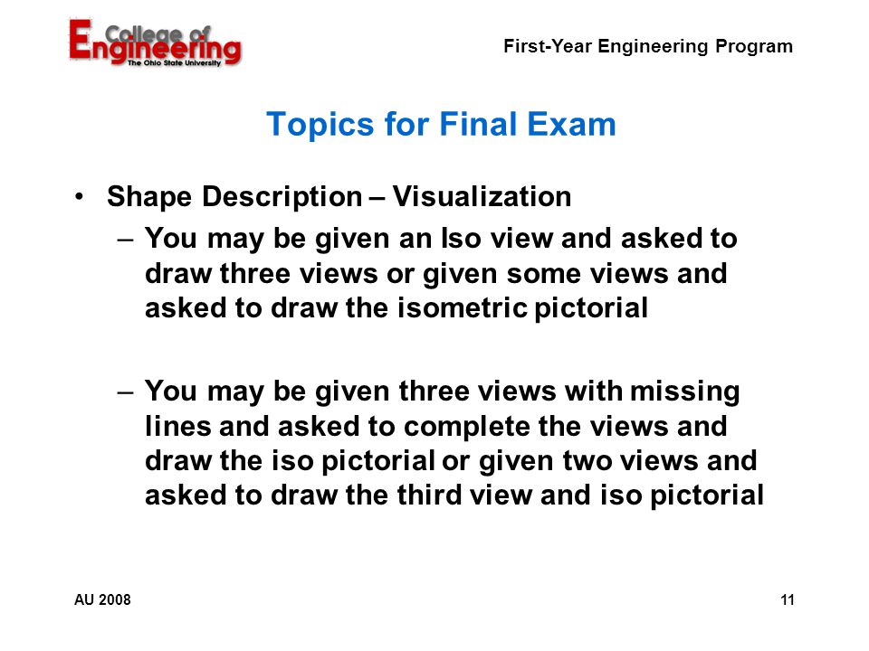 First-Year Engineering Program 11AU 2008 Topics for Final Exam Shape Description – Visualization –You may be given an Iso view and asked to draw three views or given some views and asked to draw the isometric pictorial –You may be given three views with missing lines and asked to complete the views and draw the iso pictorial or given two views and asked to draw the third view and iso pictorial