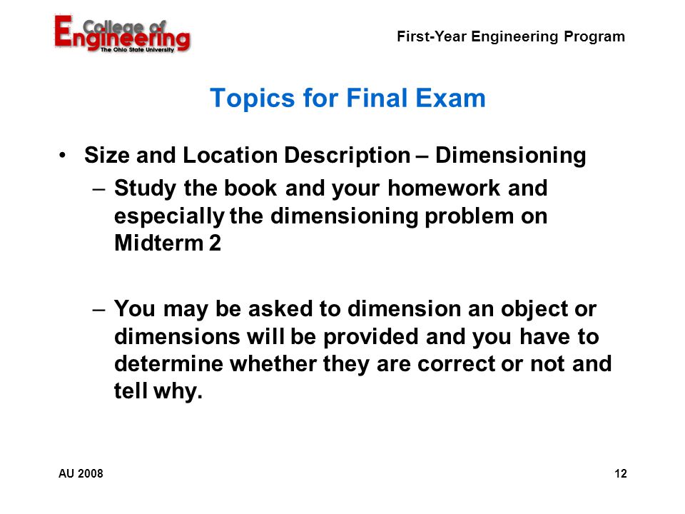 First-Year Engineering Program 12AU 2008 Topics for Final Exam Size and Location Description – Dimensioning –Study the book and your homework and especially the dimensioning problem on Midterm 2 –You may be asked to dimension an object or dimensions will be provided and you have to determine whether they are correct or not and tell why.