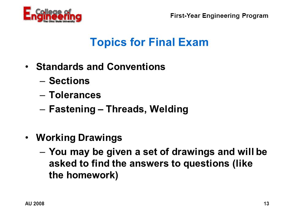 First-Year Engineering Program 13AU 2008 Topics for Final Exam Standards and Conventions –Sections –Tolerances –Fastening – Threads, Welding Working Drawings –You may be given a set of drawings and will be asked to find the answers to questions (like the homework)