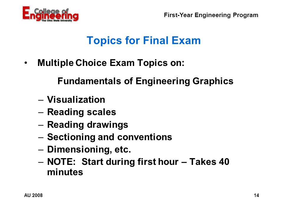First-Year Engineering Program 14AU 2008 Topics for Final Exam Multiple Choice Exam Topics on: Fundamentals of Engineering Graphics –Visualization –Reading scales –Reading drawings –Sectioning and conventions –Dimensioning, etc.