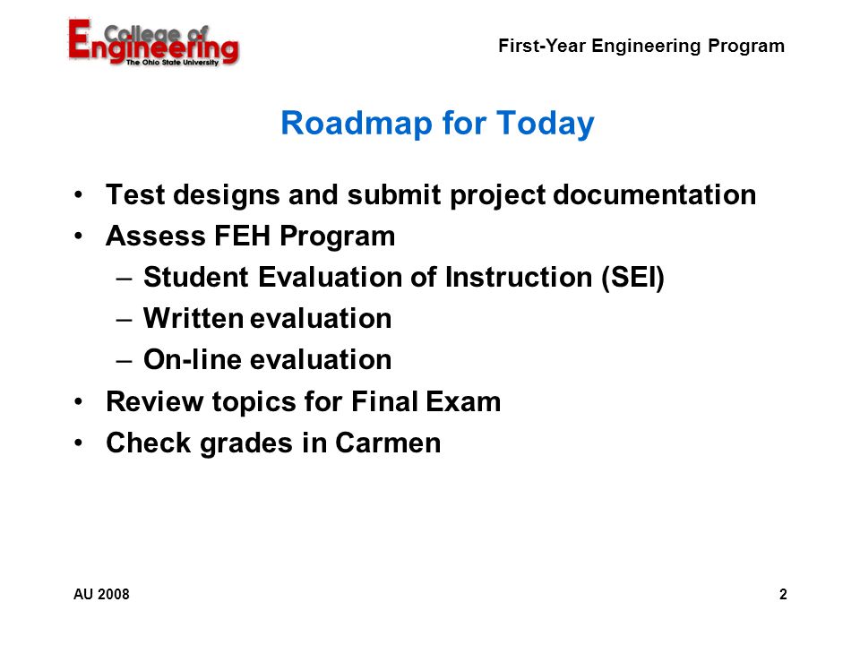 First-Year Engineering Program 2AU 2008 Roadmap for Today Test designs and submit project documentation Assess FEH Program –Student Evaluation of Instruction (SEI) –Written evaluation –On-line evaluation Review topics for Final Exam Check grades in Carmen