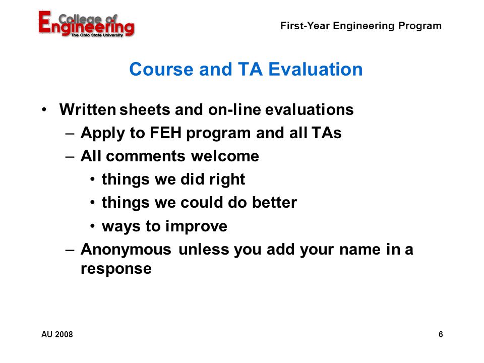 First-Year Engineering Program 6AU 2008 Course and TA Evaluation Written sheets and on-line evaluations –Apply to FEH program and all TAs –All comments welcome things we did right things we could do better ways to improve –Anonymous unless you add your name in a response