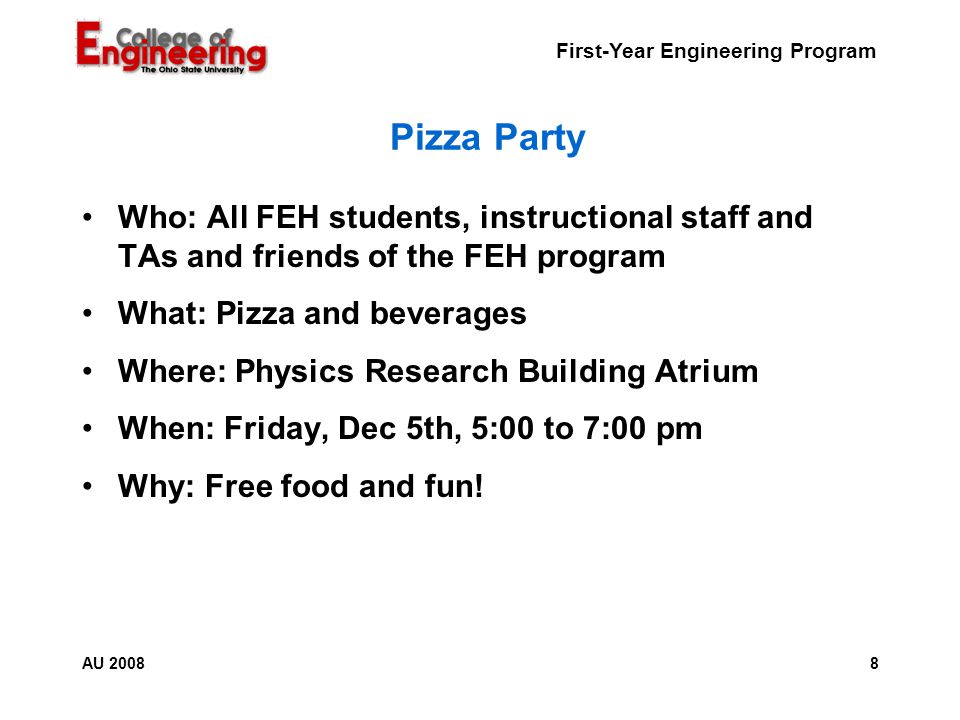 First-Year Engineering Program 8AU 2008 Pizza Party Who: All FEH students, instructional staff and TAs and friends of the FEH program What: Pizza and beverages Where: Physics Research Building Atrium When: Friday, Dec 5th, 5:00 to 7:00 pm Why: Free food and fun!