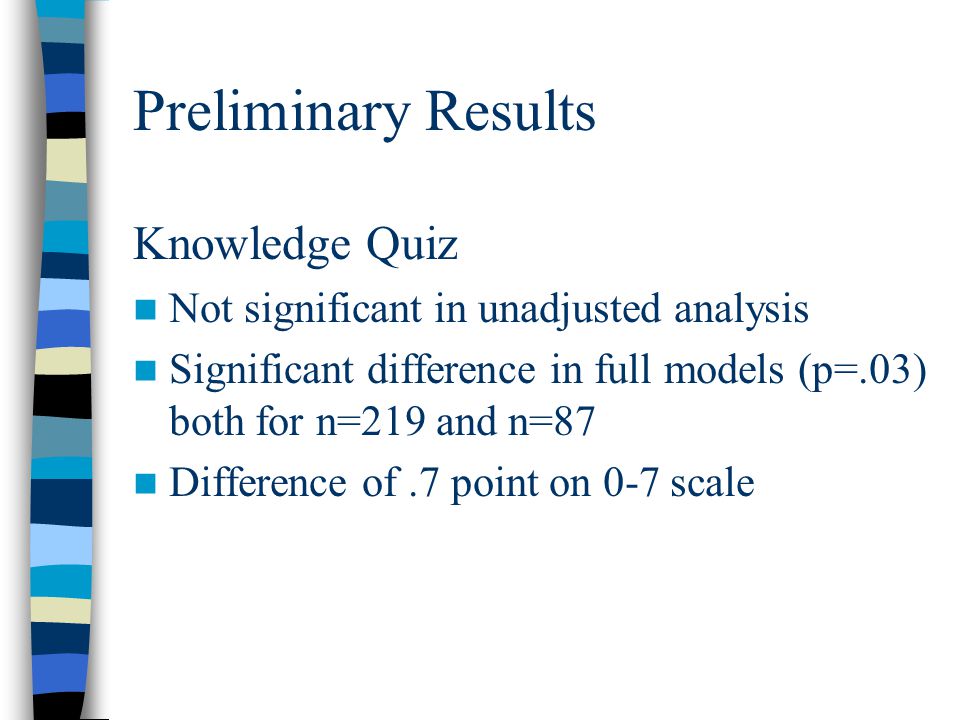 Preliminary Results Knowledge Quiz Not significant in unadjusted analysis Significant difference in full models (p=.03) both for n=219 and n=87 Difference of.7 point on 0-7 scale