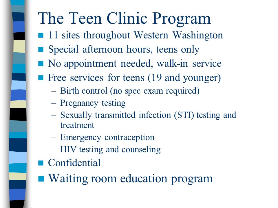 The Teen Clinic Program 11 sites throughout Western Washington Special afternoon hours, teens only No appointment needed, walk-in service Free services for teens (19 and younger) –Birth control (no spec exam required) –Pregnancy testing –Sexually transmitted infection (STI) testing and treatment –Emergency contraception –HIV testing and counseling Confidential Waiting room education program