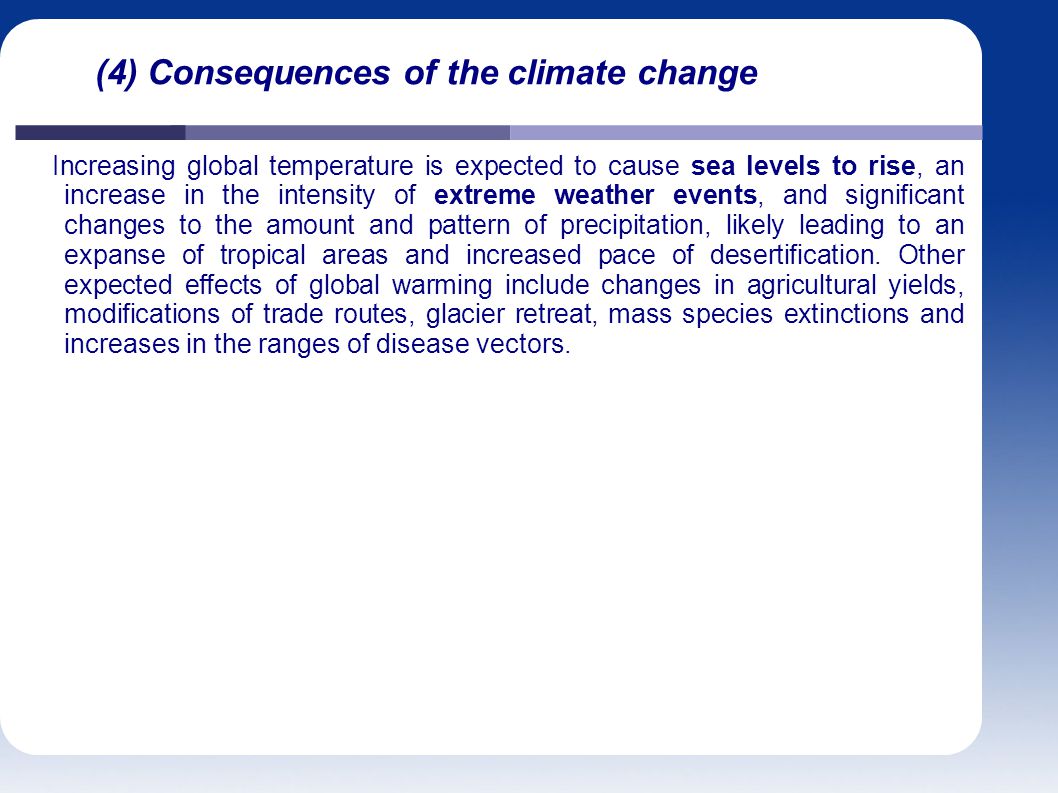 (4) Consequences of the climate change Increasing global temperature is expected to cause sea levels to rise, an increase in the intensity of extreme weather events, and significant changes to the amount and pattern of precipitation, likely leading to an expanse of tropical areas and increased pace of desertification.