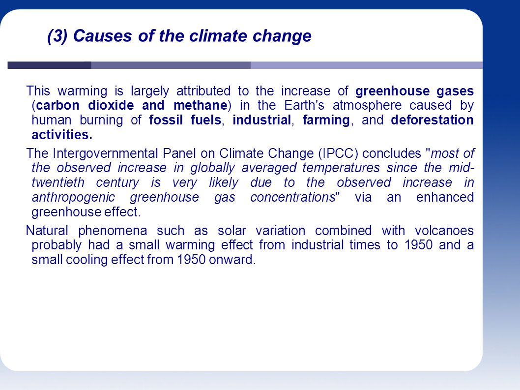 (3) Causes of the climate change This warming is largely attributed to the increase of greenhouse gases (carbon dioxide and methane) in the Earth s atmosphere caused by human burning of fossil fuels, industrial, farming, and deforestation activities.