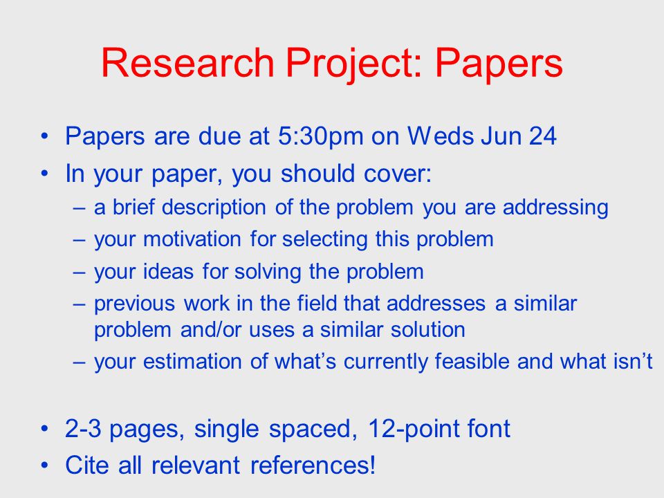 Research Project: Papers Papers are due at 5:30pm on Weds Jun 24 In your paper, you should cover: –a brief description of the problem you are addressing –your motivation for selecting this problem –your ideas for solving the problem –previous work in the field that addresses a similar problem and/or uses a similar solution –your estimation of what’s currently feasible and what isn’t 2-3 pages, single spaced, 12-point font Cite all relevant references!
