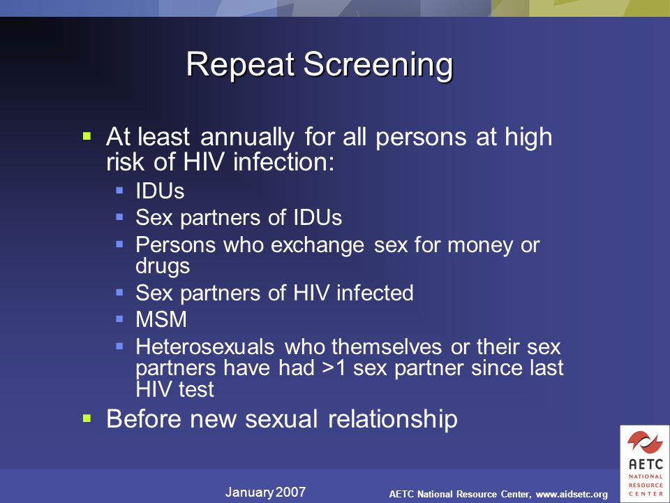 January 2007 AETC National Resource Center,   Repeat Screening  At least annually for all persons at high risk of HIV infection:  IDUs  Sex partners of IDUs  Persons who exchange sex for money or drugs  Sex partners of HIV infected  MSM  Heterosexuals who themselves or their sex partners have had >1 sex partner since last HIV test  Before new sexual relationship
