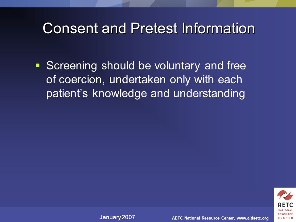 January 2007 AETC National Resource Center,   Consent and Pretest Information  Screening should be voluntary and free of coercion, undertaken only with each patient’s knowledge and understanding