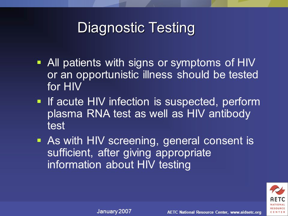 January 2007 AETC National Resource Center,   Diagnostic Testing  All patients with signs or symptoms of HIV or an opportunistic illness should be tested for HIV  If acute HIV infection is suspected, perform plasma RNA test as well as HIV antibody test  As with HIV screening, general consent is sufficient, after giving appropriate information about HIV testing