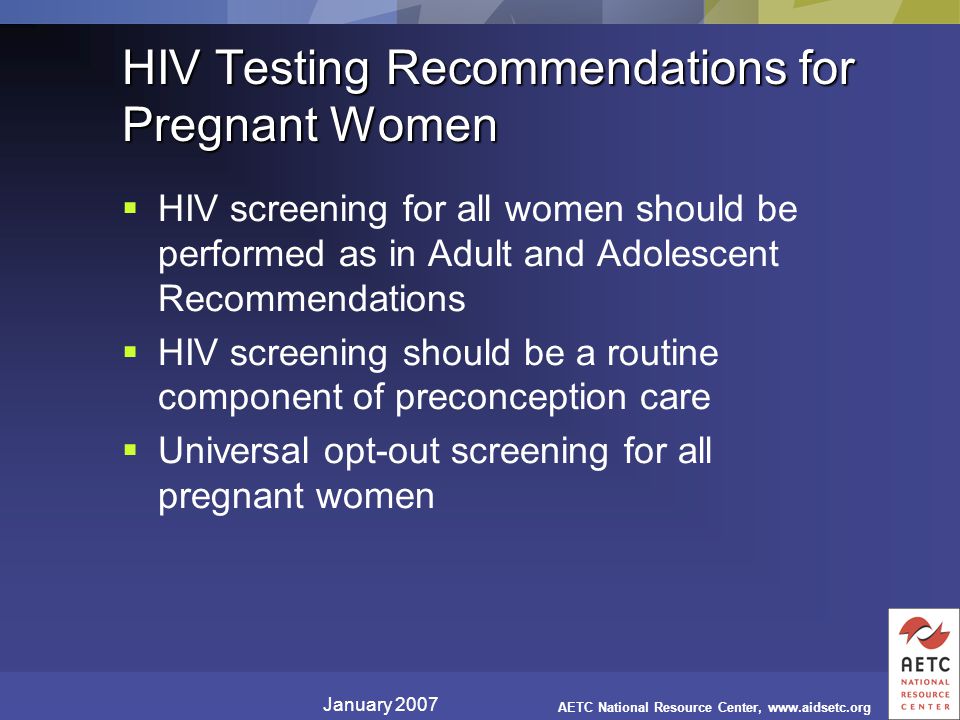 January 2007 AETC National Resource Center,   HIV Testing Recommendations for Pregnant Women  HIV screening for all women should be performed as in Adult and Adolescent Recommendations  HIV screening should be a routine component of preconception care  Universal opt-out screening for all pregnant women
