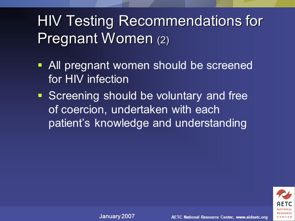 January 2007 AETC National Resource Center,   HIV Testing Recommendations for Pregnant Women (2)  All pregnant women should be screened for HIV infection  Screening should be voluntary and free of coercion, undertaken with each patient’s knowledge and understanding