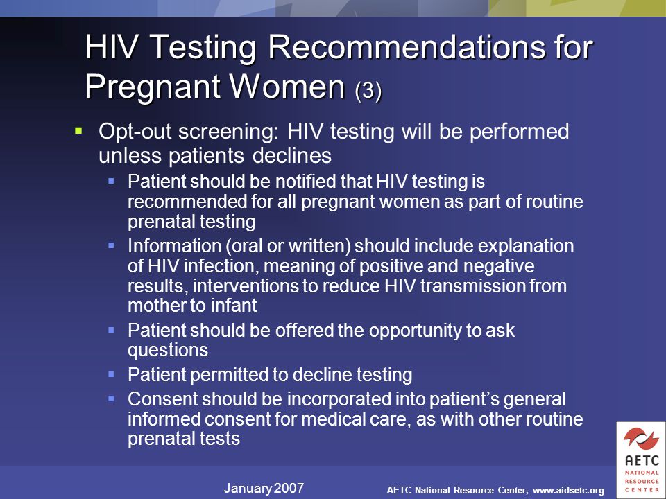 January 2007 AETC National Resource Center,   HIV Testing Recommendations for Pregnant Women (3)  Opt-out screening: HIV testing will be performed unless patients declines  Patient should be notified that HIV testing is recommended for all pregnant women as part of routine prenatal testing  Information (oral or written) should include explanation of HIV infection, meaning of positive and negative results, interventions to reduce HIV transmission from mother to infant  Patient should be offered the opportunity to ask questions  Patient permitted to decline testing  Consent should be incorporated into patient’s general informed consent for medical care, as with other routine prenatal tests