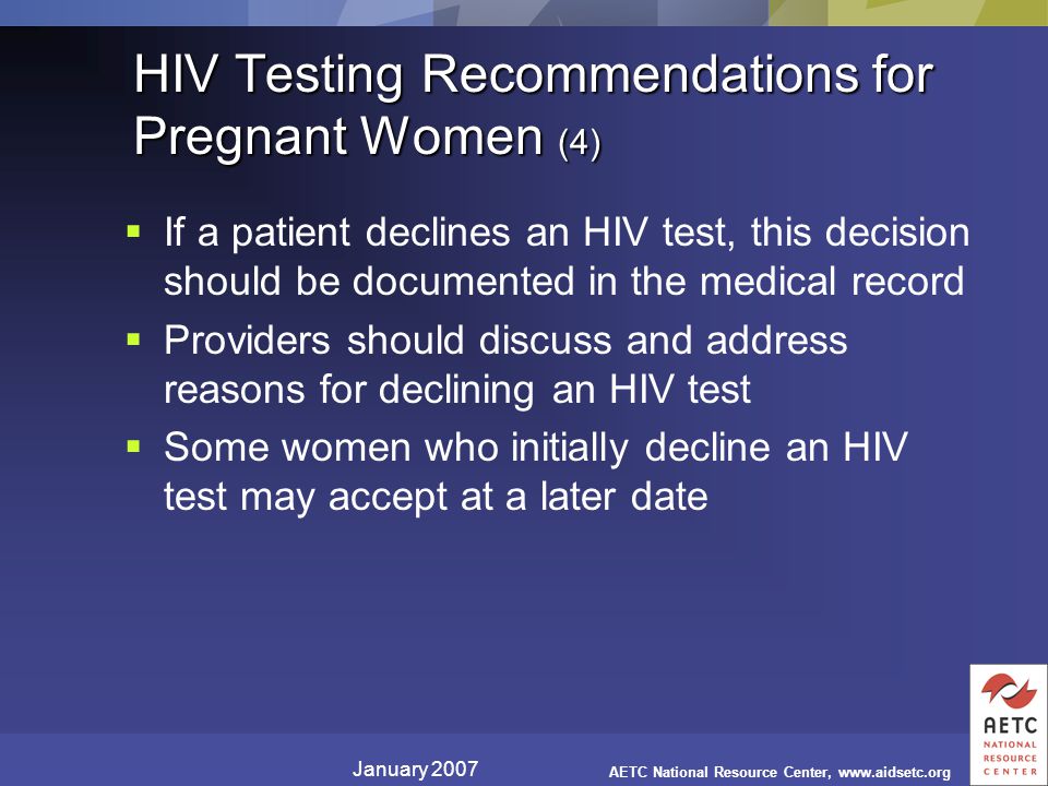 January 2007 AETC National Resource Center,   HIV Testing Recommendations for Pregnant Women (4)  If a patient declines an HIV test, this decision should be documented in the medical record  Providers should discuss and address reasons for declining an HIV test  Some women who initially decline an HIV test may accept at a later date