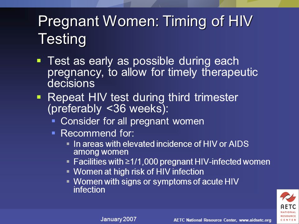 January 2007 AETC National Resource Center,   Pregnant Women: Timing of HIV Testing  Test as early as possible during each pregnancy, to allow for timely therapeutic decisions  Repeat HIV test during third trimester (preferably <36 weeks):  Consider for all pregnant women  Recommend for:  In areas with elevated incidence of HIV or AIDS among women  Facilities with ≥1/1,000 pregnant HIV-infected women  Women at high risk of HIV infection  Women with signs or symptoms of acute HIV infection