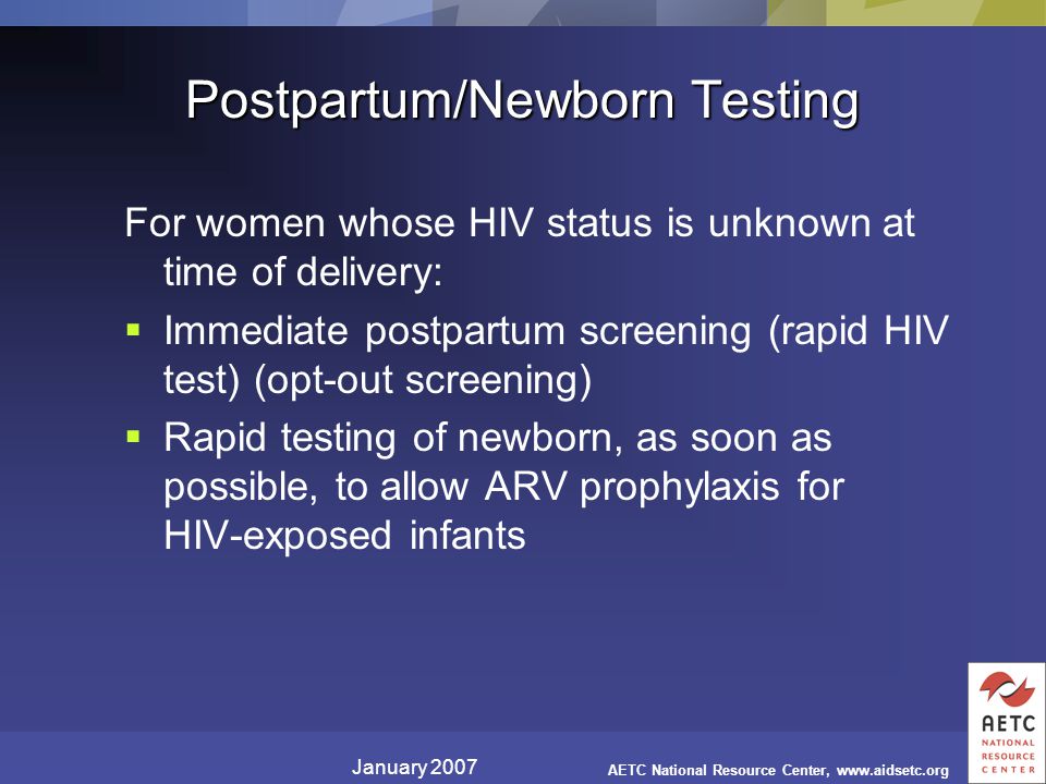 January 2007 AETC National Resource Center,   Postpartum/Newborn Testing For women whose HIV status is unknown at time of delivery:  Immediate postpartum screening (rapid HIV test) (opt-out screening)  Rapid testing of newborn, as soon as possible, to allow ARV prophylaxis for HIV-exposed infants
