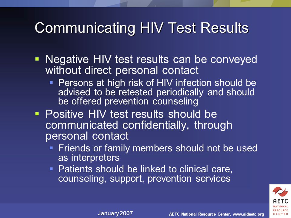January 2007 AETC National Resource Center,   Communicating HIV Test Results  Negative HIV test results can be conveyed without direct personal contact  Persons at high risk of HIV infection should be advised to be retested periodically and should be offered prevention counseling  Positive HIV test results should be communicated confidentially, through personal contact  Friends or family members should not be used as interpreters  Patients should be linked to clinical care, counseling, support, prevention services