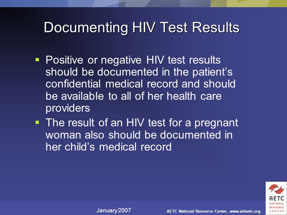 January 2007 AETC National Resource Center,   Documenting HIV Test Results  Positive or negative HIV test results should be documented in the patient’s confidential medical record and should be available to all of her health care providers  The result of an HIV test for a pregnant woman also should be documented in her child’s medical record