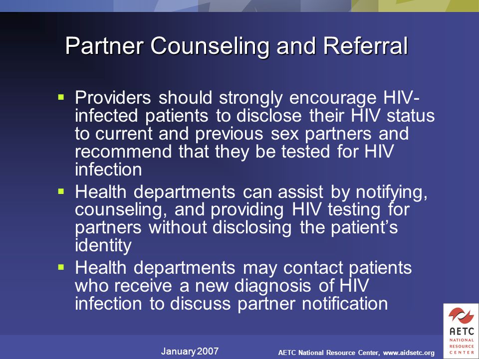 January 2007 AETC National Resource Center,   Partner Counseling and Referral  Providers should strongly encourage HIV- infected patients to disclose their HIV status to current and previous sex partners and recommend that they be tested for HIV infection  Health departments can assist by notifying, counseling, and providing HIV testing for partners without disclosing the patient’s identity  Health departments may contact patients who receive a new diagnosis of HIV infection to discuss partner notification