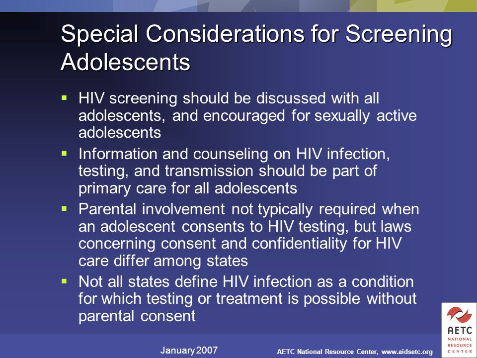 January 2007 AETC National Resource Center,   Special Considerations for Screening Adolescents  HIV screening should be discussed with all adolescents, and encouraged for sexually active adolescents  Information and counseling on HIV infection, testing, and transmission should be part of primary care for all adolescents  Parental involvement not typically required when an adolescent consents to HIV testing, but laws concerning consent and confidentiality for HIV care differ among states  Not all states define HIV infection as a condition for which testing or treatment is possible without parental consent