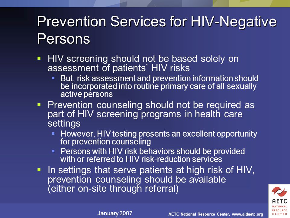 January 2007 AETC National Resource Center,   Prevention Services for HIV-Negative Persons  HIV screening should not be based solely on assessment of patients’ HIV risks  But, risk assessment and prevention information should be incorporated into routine primary care of all sexually active persons  Prevention counseling should not be required as part of HIV screening programs in health care settings  However, HIV testing presents an excellent opportunity for prevention counseling  Persons with HIV risk behaviors should be provided with or referred to HIV risk-reduction services  In settings that serve patients at high risk of HIV, prevention counseling should be available (either on-site through referral)