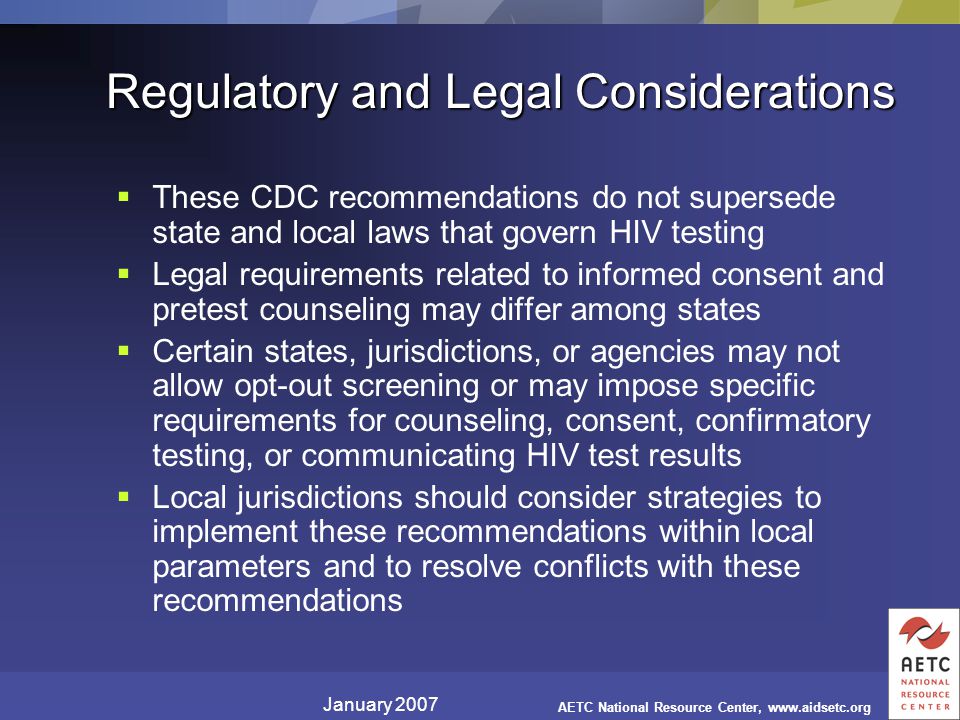 January 2007 AETC National Resource Center,   Regulatory and Legal Considerations  These CDC recommendations do not supersede state and local laws that govern HIV testing  Legal requirements related to informed consent and pretest counseling may differ among states  Certain states, jurisdictions, or agencies may not allow opt-out screening or may impose specific requirements for counseling, consent, confirmatory testing, or communicating HIV test results  Local jurisdictions should consider strategies to implement these recommendations within local parameters and to resolve conflicts with these recommendations