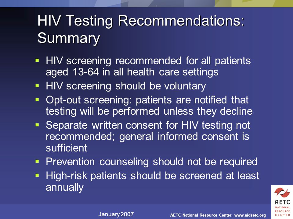 January 2007 AETC National Resource Center,   HIV Testing Recommendations: Summary  HIV screening recommended for all patients aged in all health care settings  HIV screening should be voluntary  Opt-out screening: patients are notified that testing will be performed unless they decline  Separate written consent for HIV testing not recommended; general informed consent is sufficient  Prevention counseling should not be required  High-risk patients should be screened at least annually