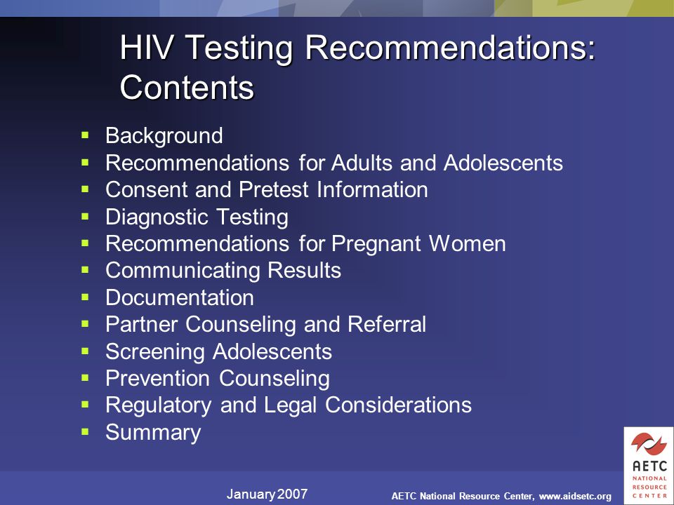 January 2007 AETC National Resource Center,   HIV Testing Recommendations: Contents  Background  Recommendations for Adults and Adolescents  Consent and Pretest Information  Diagnostic Testing  Recommendations for Pregnant Women  Communicating Results  Documentation  Partner Counseling and Referral  Screening Adolescents  Prevention Counseling  Regulatory and Legal Considerations  Summary
