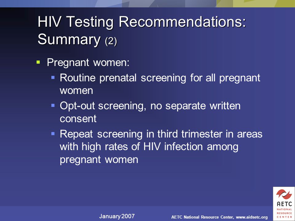 January 2007 AETC National Resource Center,   HIV Testing Recommendations: Summary (2)  Pregnant women:  Routine prenatal screening for all pregnant women  Opt-out screening, no separate written consent  Repeat screening in third trimester in areas with high rates of HIV infection among pregnant women