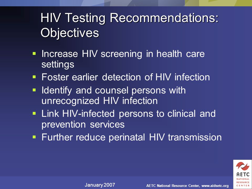 January 2007 AETC National Resource Center,   HIV Testing Recommendations: Objectives  Increase HIV screening in health care settings  Foster earlier detection of HIV infection  Identify and counsel persons with unrecognized HIV infection  Link HIV-infected persons to clinical and prevention services  Further reduce perinatal HIV transmission
